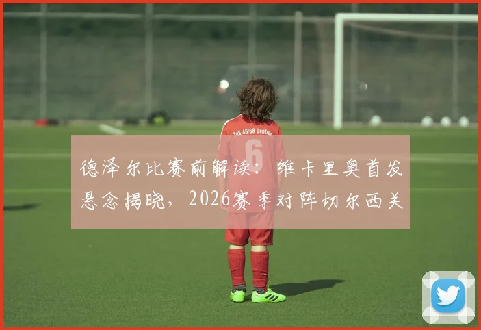 德泽尔比赛前解读:维卡里奥首发悬念揭晓,2026赛季对阵切尔西关键战全攻略,主教练用人策略与争三分目标深度剖析