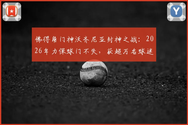 佛得角门神沃齐尼亚封神之战:2026年力保球门不失,获超万名球迷打出满分评价