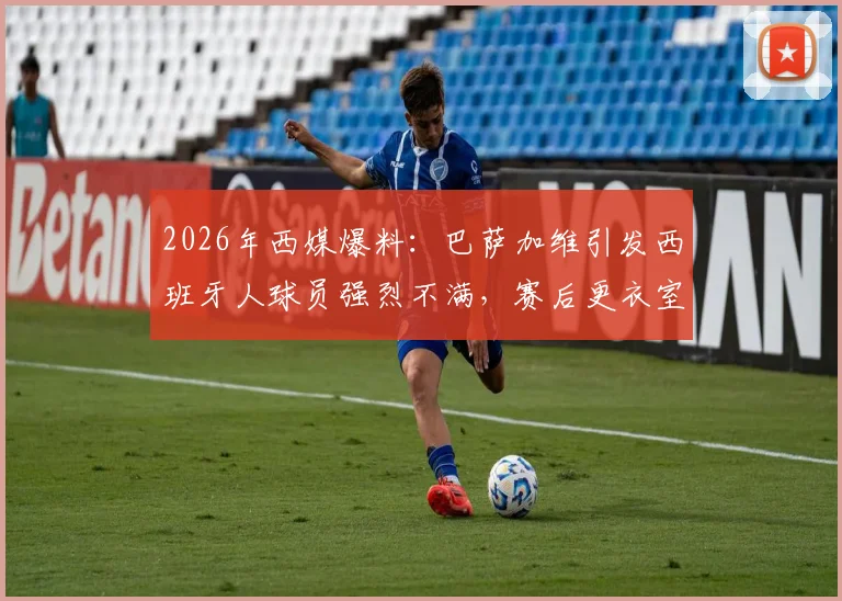 2026年西媒爆料：巴萨加维引发西班牙人球员强烈不满，赛后更衣室齐唱讽刺歌曲事件全解析