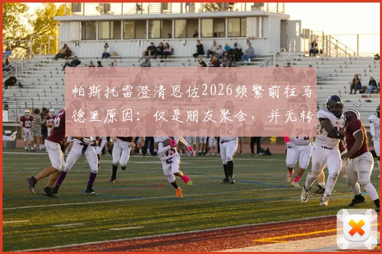 帕斯托雷澄清恩佐2026频繁前往马德里原因:仅是朋友聚会,并无转会或其他特殊意图