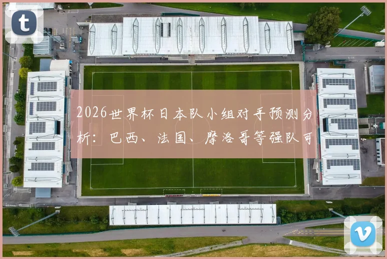 2026世界杯日本队小组对手预测分析：巴西、法国、摩洛哥等强队可能性大，附实力对比与应对策略