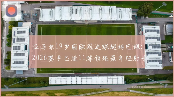 亚马尔19岁前欧冠进球超姆巴佩：2026赛季已进11球领跑最年轻射手榜，附详细数据对比分析