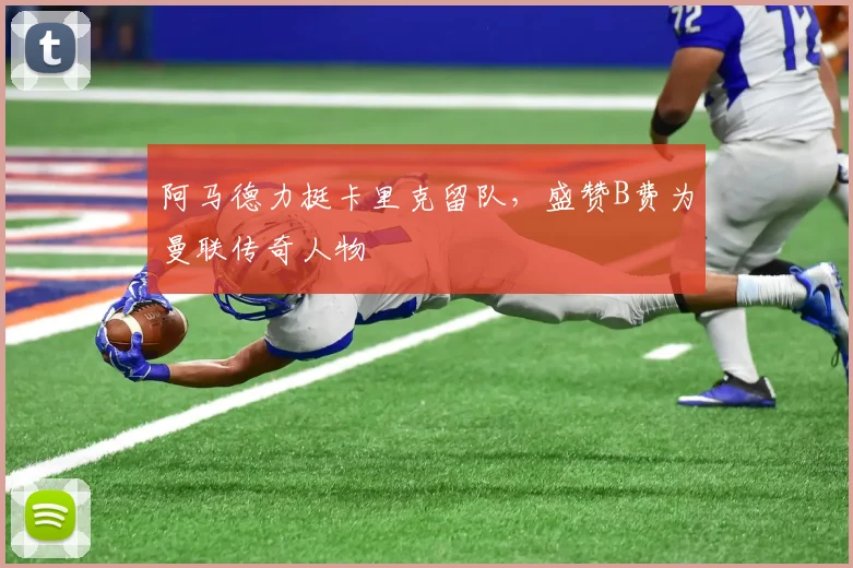 阿马德力挺卡里克留队，盛赞B费为曼联传奇人物
