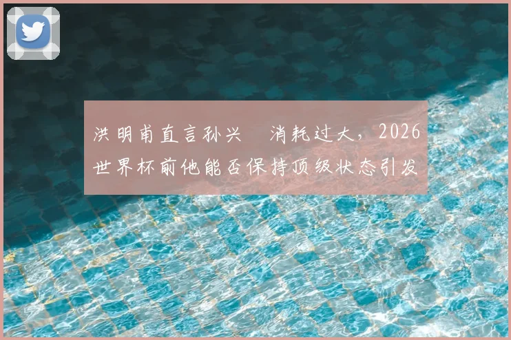 洪明甫直言孙兴慜消耗过大，2026世界杯前他能否保持顶级状态引发球迷热议