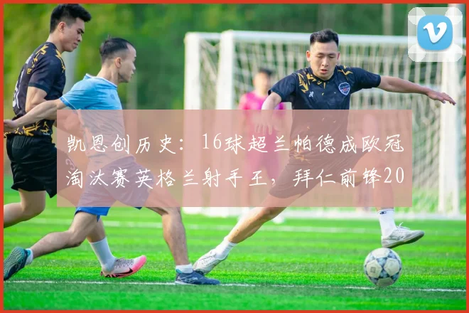 凯恩创历史：16球超兰帕德成欧冠淘汰赛英格兰射手王，拜仁前锋2026赛季表现全解析