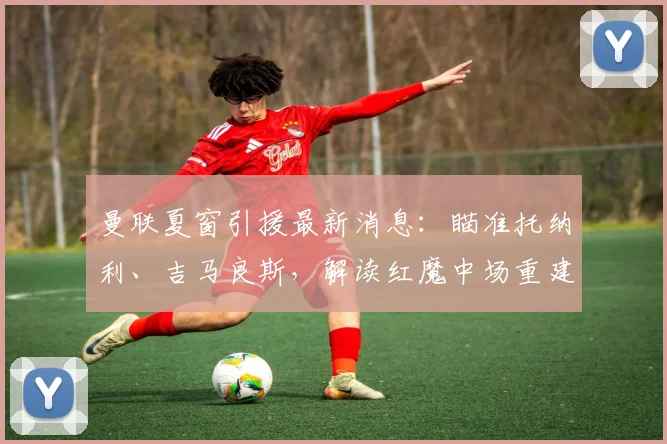 曼联夏窗引援最新消息:瞄准托纳利、吉马良斯,解读红魔中场重建关键目标与潜在价格