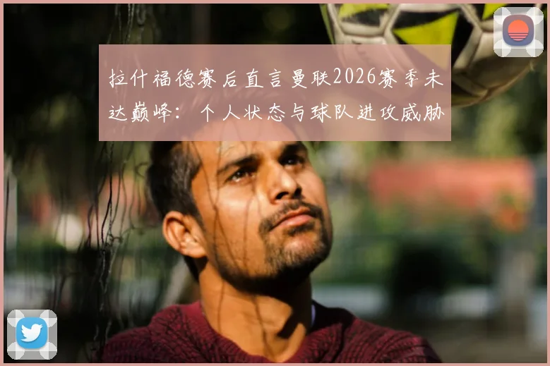 拉什福德赛后直言曼联2026赛季未达巅峰：个人状态与球队进攻威胁性如何提升？