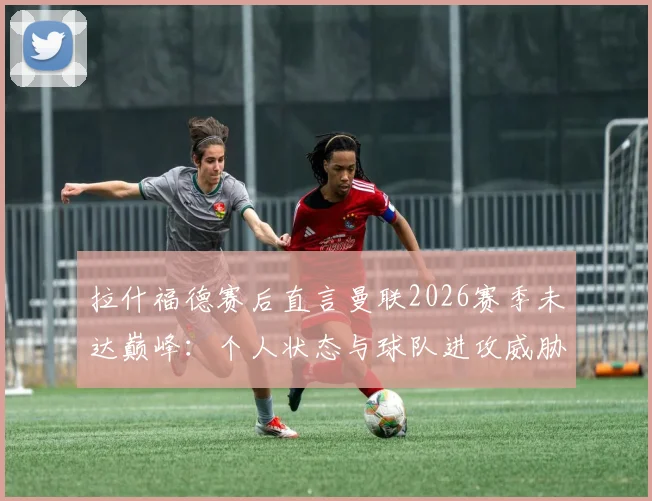拉什福德赛后直言曼联2026赛季未达巅峰：个人状态与球队进攻威胁性如何提升？