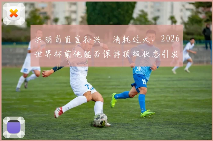 洪明甫直言孙兴慜消耗过大，2026世界杯前他能否保持顶级状态引发球迷热议
