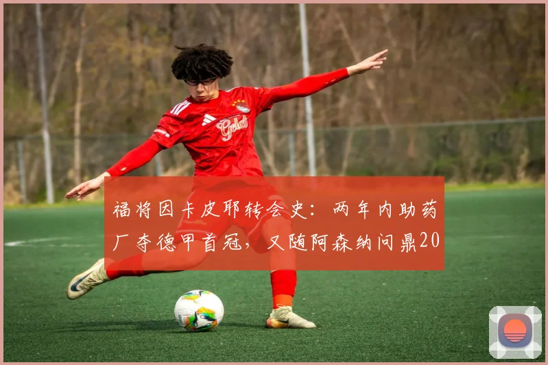 福将因卡皮耶转会史:两年内助药厂夺德甲首冠,又随阿森纳问鼎2026英超,堪称冠军拼图