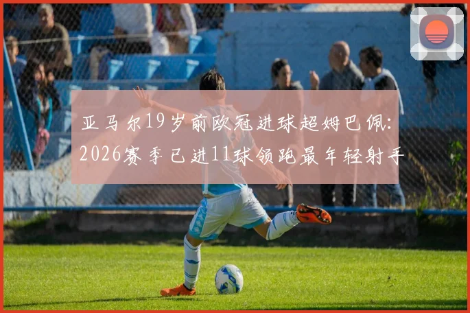 亚马尔19岁前欧冠进球超姆巴佩:2026赛季已进11球领跑最年轻射手榜,附详细数据对比分析