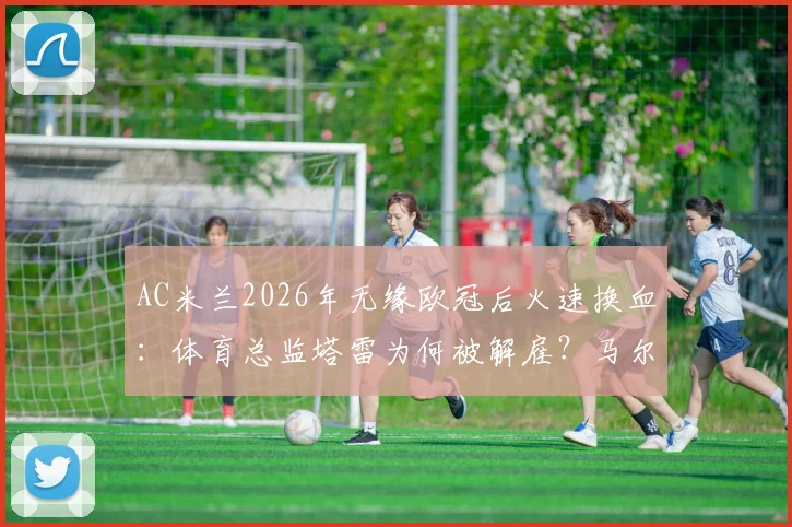AC米兰2026年无缘欧冠后火速换血:体育总监塔雷为何被解雇?马尔蒂尼可能回归吗?