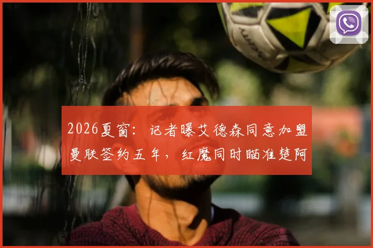 2026夏窗:记者曝艾德森同意加盟曼联签约五年,红魔同时瞄准楚阿梅尼与M费,转会预算与薪资结构引关注