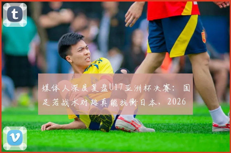 媒体人深度复盘U17亚洲杯决赛:国足若战术对路真能抗衡日本,2026周期需借鉴青训与明确打法