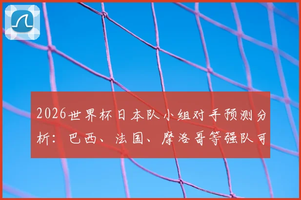 2026世界杯日本队小组对手预测分析:巴西、法国、摩洛哥等强队可能性大,附实力对比与应对策略