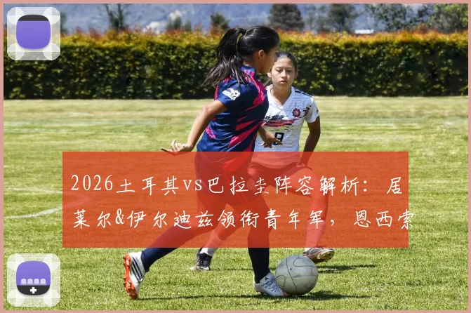 2026土耳其vs巴拉圭阵容解析:居莱尔&伊尔迪兹领衔青年军,恩西索挑起进攻大梁