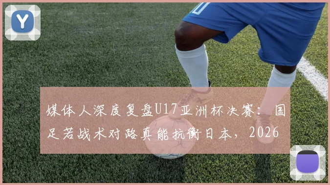 媒体人深度复盘U17亚洲杯决赛：国足若战术对路真能抗衡日本，2026周期需借鉴青训与明确打法