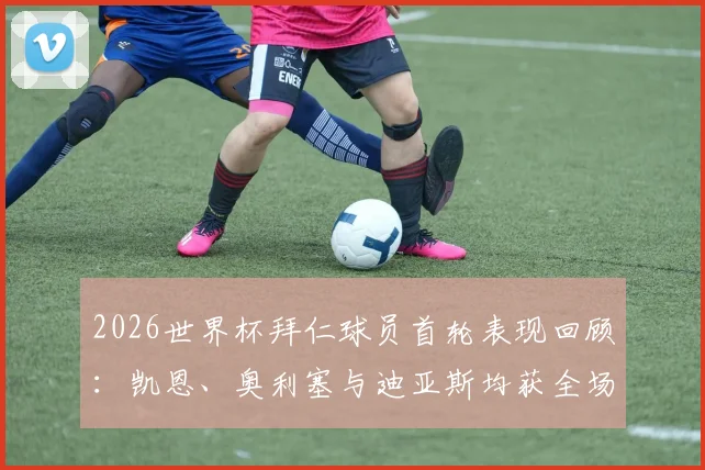 2026世界杯拜仁球员首轮表现回顾:凯恩、奥利塞与迪亚斯均获全场最佳,解析德甲霸主国脚们的开局状态