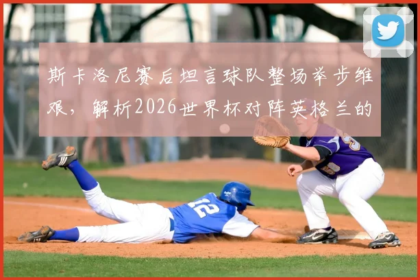 斯卡洛尼赛后坦言球队整场举步维艰,解析2026世界杯对阵英格兰的战术困境与未来挑战