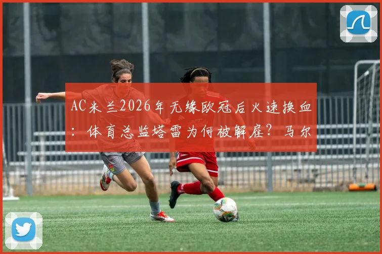 AC米兰2026年无缘欧冠后火速换血：体育总监塔雷为何被解雇？马尔蒂尼可能回归吗？