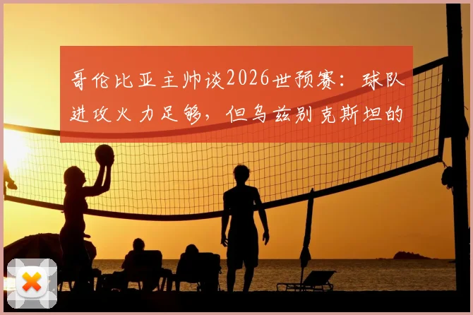 哥伦比亚主帅谈2026世预赛:球队进攻火力足够,但乌兹别克斯坦的防守体系给球队带来了挑战