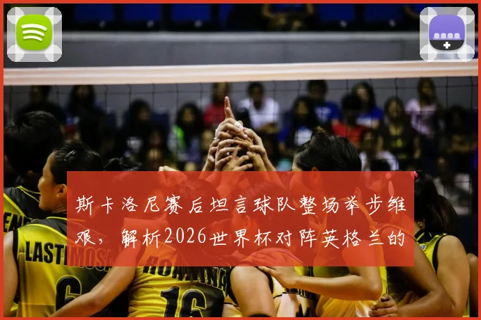 斯卡洛尼赛后坦言球队整场举步维艰,解析2026世界杯对阵英格兰的战术困境与未来挑战