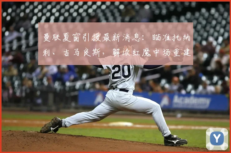 曼联夏窗引援最新消息：瞄准托纳利、吉马良斯，解读红魔中场重建关键目标与潜在价格